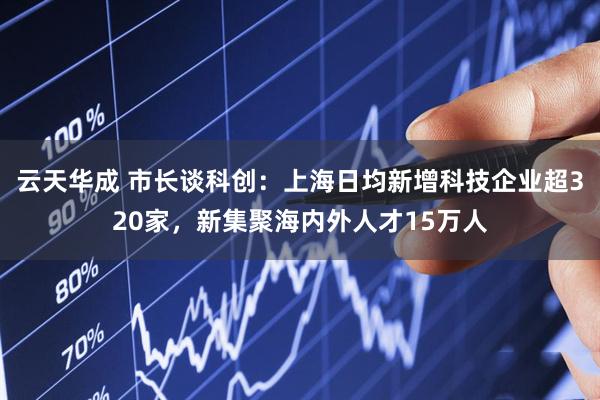 云天华成 市长谈科创：上海日均新增科技企业超320家，新集聚海内外人才15万人