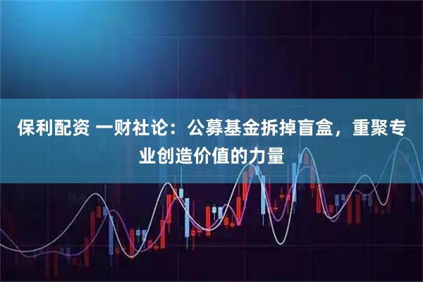 保利配资 一财社论：公募基金拆掉盲盒，重聚专业创造价值的力量