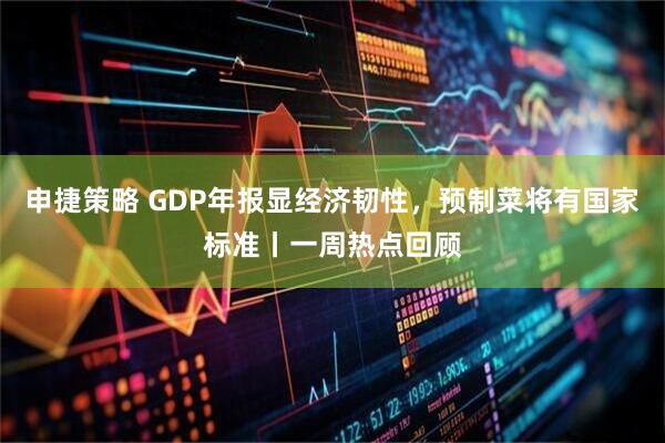 申捷策略 GDP年报显经济韧性，预制菜将有国家标准丨一周热点回顾