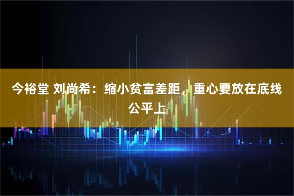 今裕堂 刘尚希：缩小贫富差距，重心要放在底线公平上