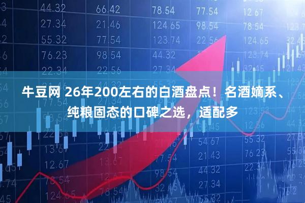 牛豆网 26年200左右的白酒盘点!名酒嫡系、纯粮固态的口碑之选,适配多
