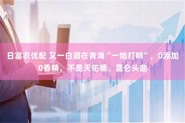 日富农优配 又一白酒在青海“一炮打响”，0添加0香精，不是天佑德、昆仑头曲