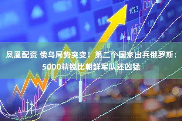 凤凰配资 俄乌局势突变！第二个国家出兵俄罗斯：5000精锐比朝鲜军队还凶猛