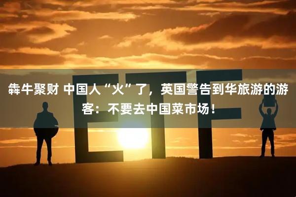 犇牛聚财 中国人“火”了，英国警告到华旅游的游客：不要去中国菜市场！