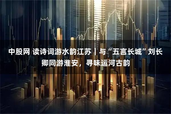 中股网 读诗词游水韵江苏｜与“五言长城”刘长卿同游淮安，寻味运河古韵