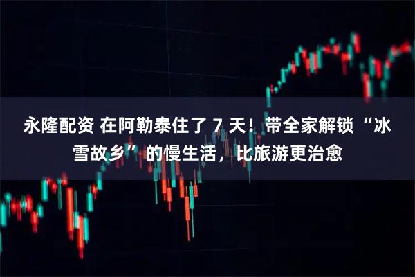 永隆配资 在阿勒泰住了 7 天！带全家解锁 “冰雪故乡” 的慢生活，比旅游更治愈