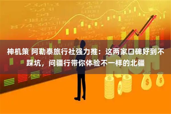 神机策 阿勒泰旅行社强力推：这两家口碑好到不踩坑，问疆行带你体验不一样的北疆