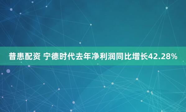 普患配资 宁德时代去年净利润同比增长42.28%