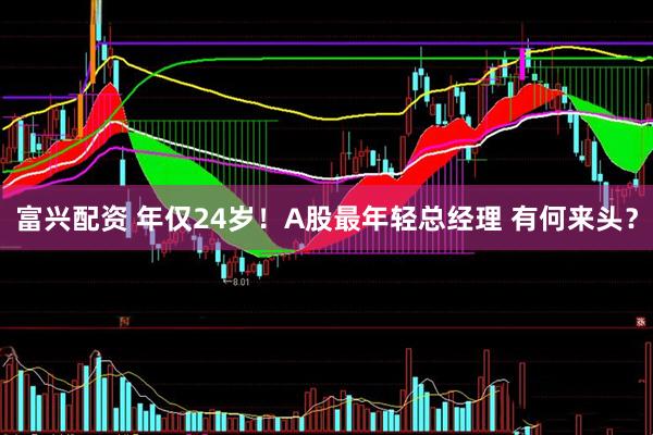 富兴配资 年仅24岁！A股最年轻总经理 有何来头？