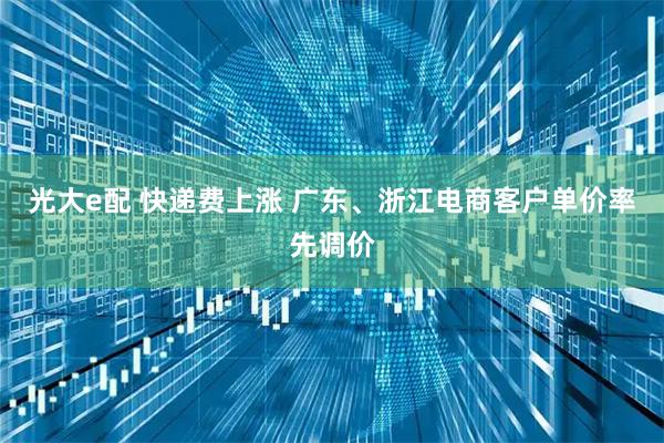 光大e配 快递费上涨 广东、浙江电商客户单价率先调价