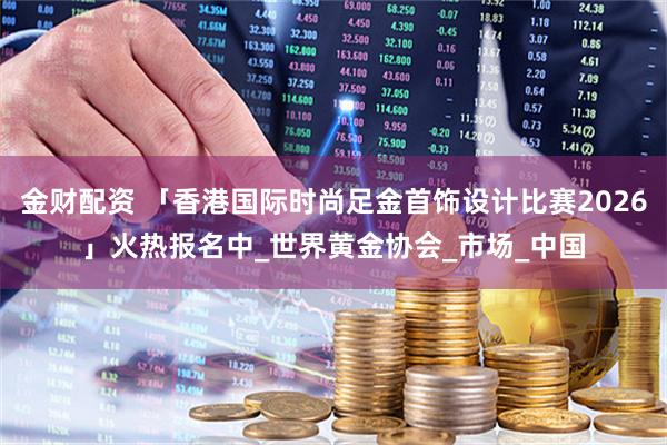 金财配资 「香港国际时尚足金首饰设计比赛2026」火热报名中_世界黄金协会_市场_中国
