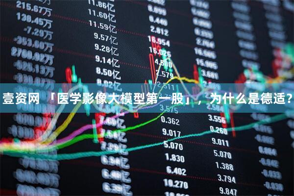 壹资网 「医学影像大模型第一股」，为什么是德适？