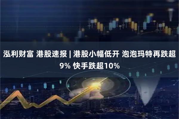 泓利财富 港股速报 | 港股小幅低开 泡泡玛特再跌超9% 快手跌超10%