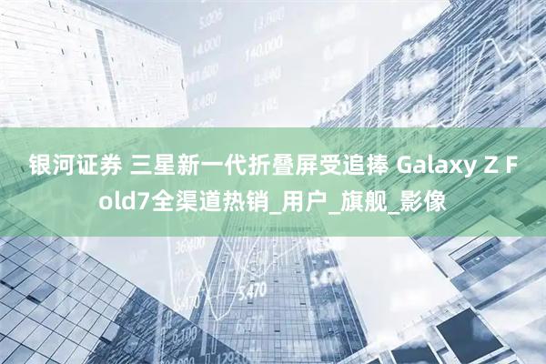 银河证券 三星新一代折叠屏受追捧 Galaxy Z Fold7全渠道热销_用户_旗舰_影像