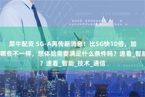 犀牛配资 5G-A再传新消息!比5G快10倍,加个“A”还有哪些不一样,想体验需要满足什么条件吗?速看_智能_技术_通信