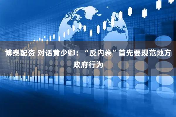 博泰配资 对话黄少卿：“反内卷”首先要规范地方政府行为