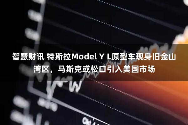 智慧财讯 特斯拉Model Y L原型车现身旧金山湾区，马斯克或松口引入美国市场