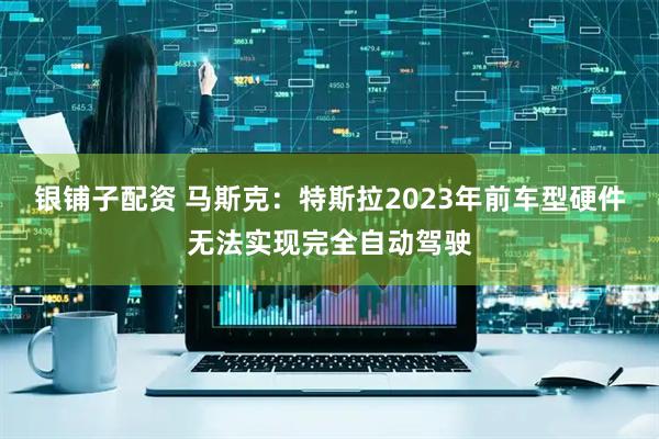 银铺子配资 马斯克：特斯拉2023年前车型硬件无法实现完全自动驾驶