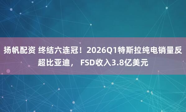 扬帆配资 终结六连冠！2026Q1特斯拉纯电销量反超比亚迪， FSD收入3.8亿美元