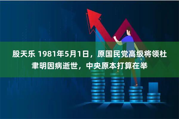 股天乐 1981年5月1日，原国民党高级将领杜聿明因病逝世，中央原本打算在举