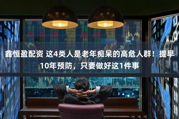 鑫恒盈配资 这4类人是老年痴呆的高危人群！提早10年预防，只要做好这1件事