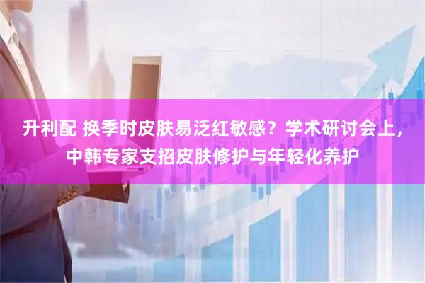 升利配 换季时皮肤易泛红敏感？学术研讨会上，中韩专家支招皮肤修护与年轻化养护