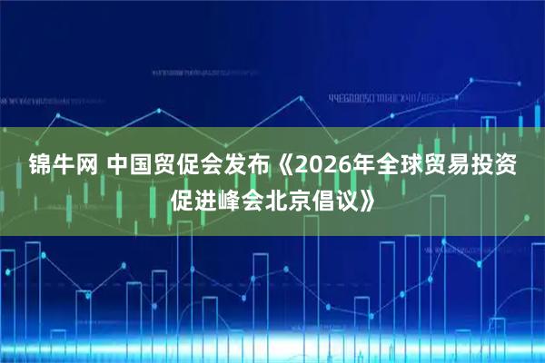 锦牛网 中国贸促会发布《2026年全球贸易投资促进峰会北京倡议》