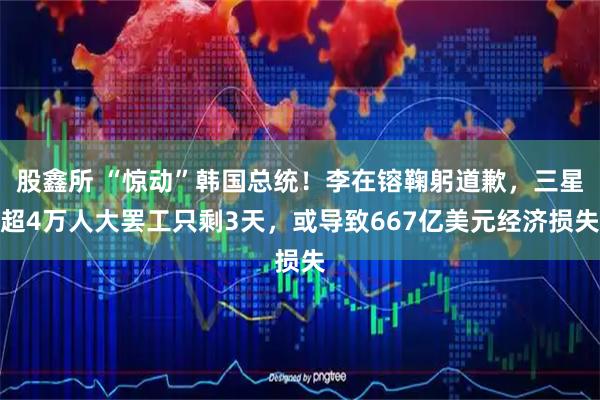 股鑫所 “惊动”韩国总统！李在镕鞠躬道歉，三星超4万人大罢工只剩3天，或导致667亿美元经济损失