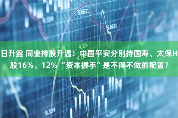 日升鑫 同业持股升温！中国平安分别持国寿、太保H股16%、12% “资本握手”是不得不做的配置？