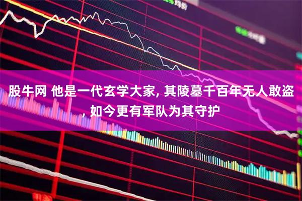 股牛网 他是一代玄学大家, 其陵墓千百年无人敢盗, 如今更有军队为其守护