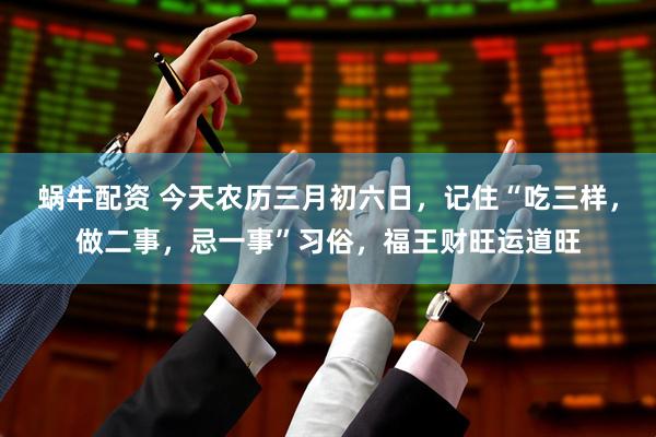 蜗牛配资 今天农历三月初六日，记住“吃三样，做二事，忌一事”习俗，福王财旺运道旺