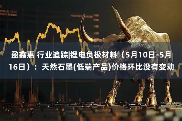盈鑫惠 行业追踪|锂电负极材料（5月10日-5月16日）：天然石墨(低端产品)价格环比没有变动