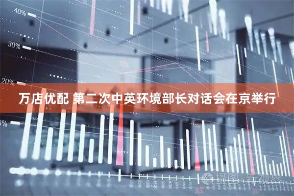 万店优配 第二次中英环境部长对话会在京举行