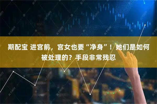 期配宝 进宫前，宫女也要“净身”！她们是如何被处理的？手段非常残忍