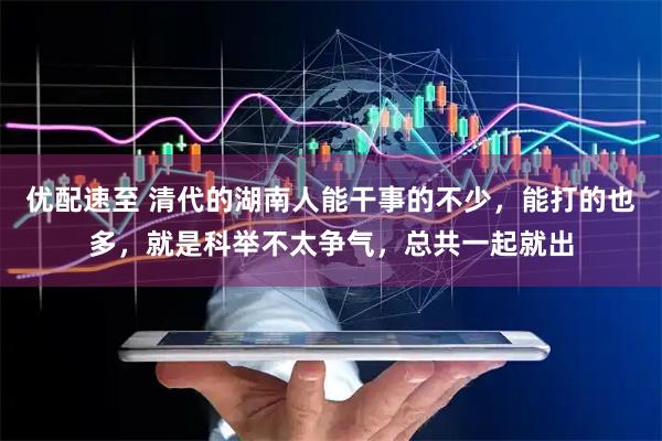 优配速至 清代的湖南人能干事的不少，能打的也多，就是科举不太争气，总共一起就出