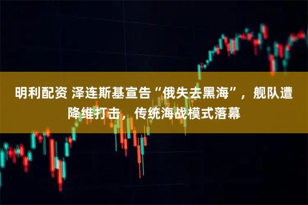 明利配资 泽连斯基宣告“俄失去黑海”,舰队遭降维打击,传统海战模式落幕