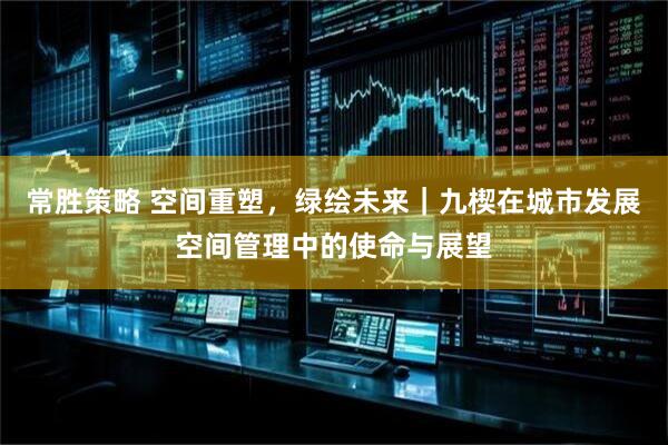 常胜策略 空间重塑,绿绘未来|九楔在城市发展空间管理中的使命与展望